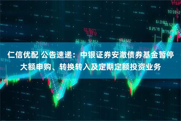 仁信优配 公告速递：中银证券安澈债券基金暂停大额申购、转换转入及定期定额投资业务