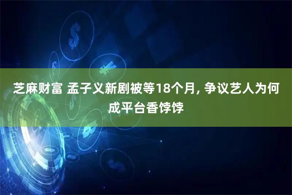 芝麻财富 孟子义新剧被等18个月, 争议艺人为何成平台香饽饽