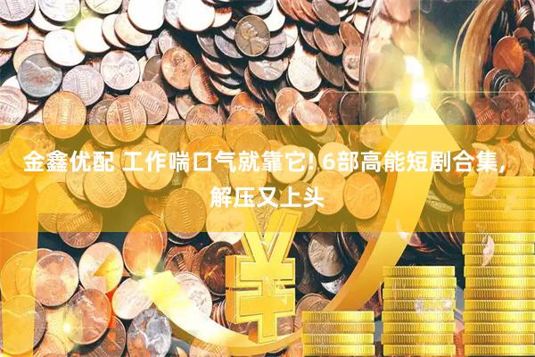 金鑫优配 工作喘口气就靠它! 6部高能短剧合集, 解压又上头
