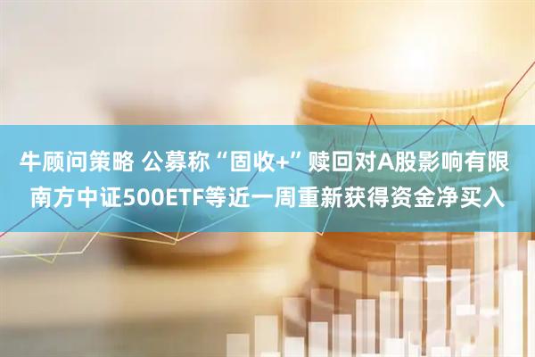 牛顾问策略 公募称“固收+”赎回对A股影响有限 南方中证500ETF等近一周重新获得资金净买入
