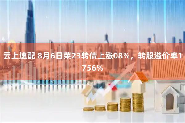 云上速配 8月6日荣23转债上涨08%，转股溢价率1756%
