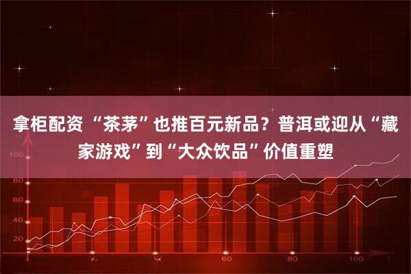拿柜配资 “茶茅”也推百元新品?普洱或迎从“藏家游戏”到“大众饮品”价值重塑