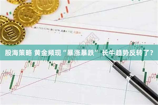 股海策略 黄金频现“暴涨暴跌” 长牛趋势反转了？
