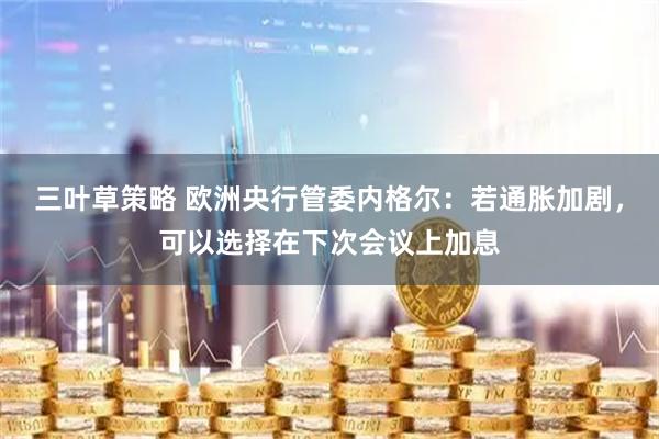 三叶草策略 欧洲央行管委内格尔：若通胀加剧，可以选择在下次会议上加息