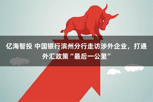 亿海智投 中国银行滨州分行走访涉外企业，打通外汇政策“最后一公里”