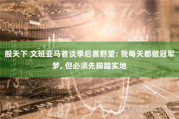 股天下 文班亚马首谈季后赛野望: 我每天都做冠军梦, 但必须先脚踏实地