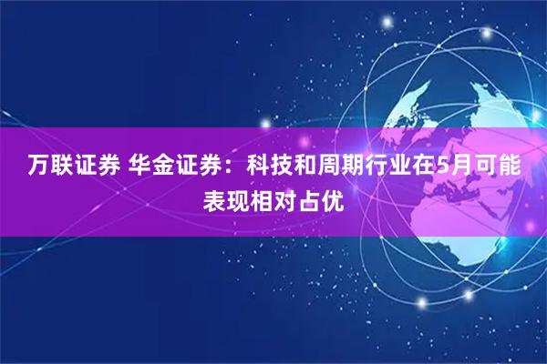 万联证券 华金证券：科技和周期行业在5月可能表现相对占优