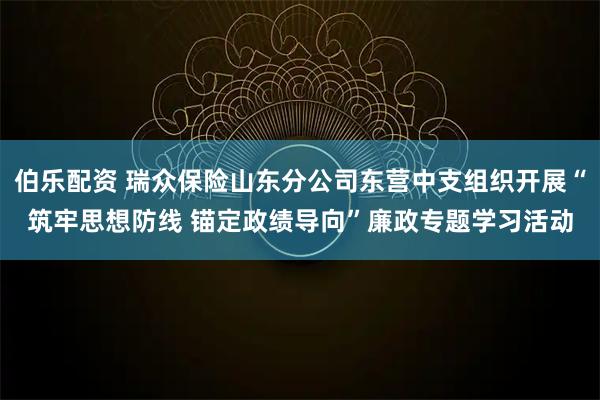 伯乐配资 瑞众保险山东分公司东营中支组织开展“筑牢思想防线 锚定政绩导向”廉政专题学习活动