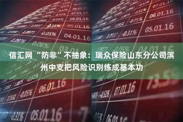 信汇网 “防非”不抽象：瑞众保险山东分公司滨州中支把风险识别练成基本功
