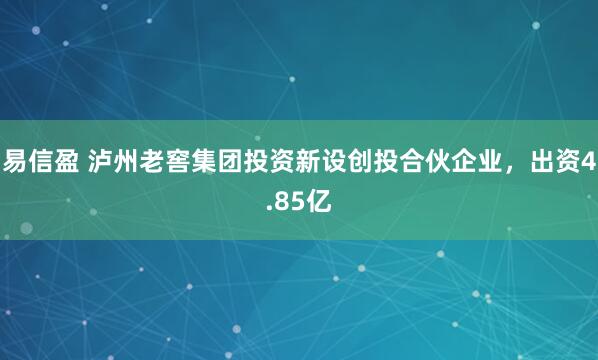 易信盈 泸州老窖集团投资新设创投合伙企业，出资4.85亿