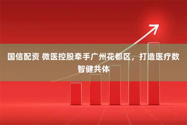 国信配资 微医控股牵手广州花都区，打造医疗数智健共体