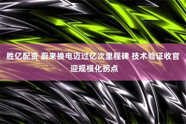 胜亿配资 蔚来换电迈过亿次里程碑 技术验证收官 迎规模化拐点