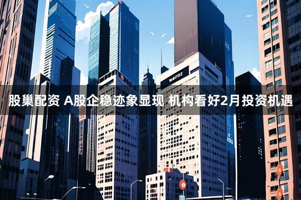 股巢配资 A股企稳迹象显现 机构看好2月投资机遇