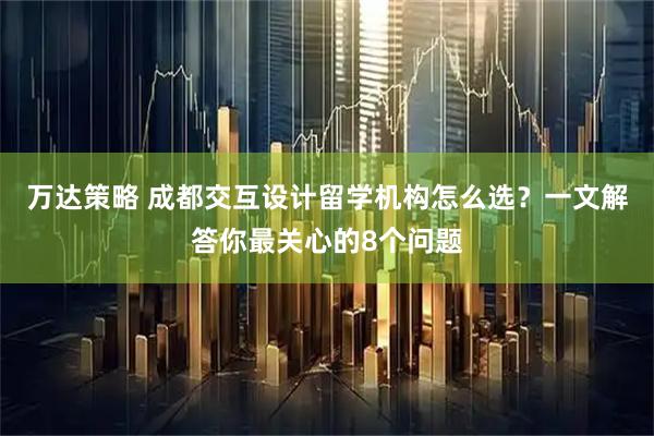 万达策略 成都交互设计留学机构怎么选？一文解答你最关心的8个问题