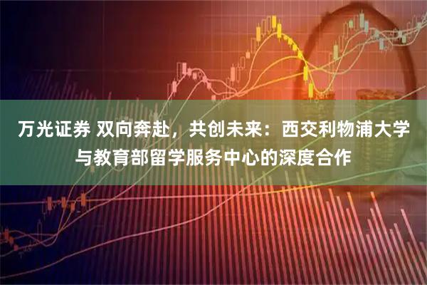 万光证券 双向奔赴，共创未来：西交利物浦大学与教育部留学服务中心的深度合作