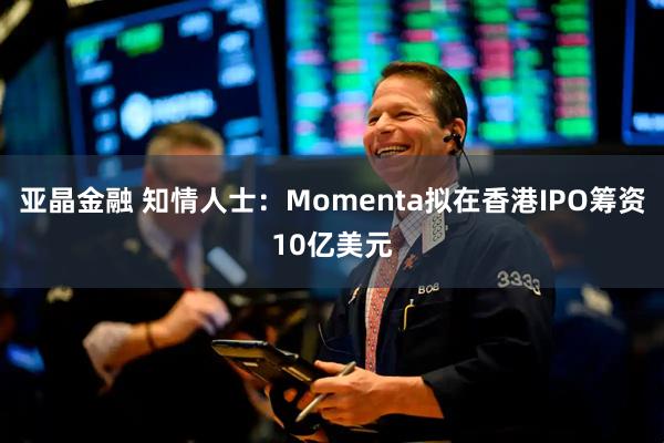 亚晶金融 知情人士：Momenta拟在香港IPO筹资10亿美元