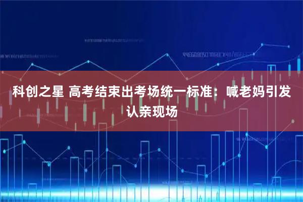 科创之星 高考结束出考场统一标准：喊老妈引发认亲现场