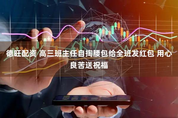 德旺配资 高三班主任自掏腰包给全班发红包 用心良苦送祝福