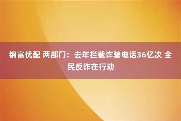 锦富优配 两部门：去年拦截诈骗电话36亿次 全民反诈在行动