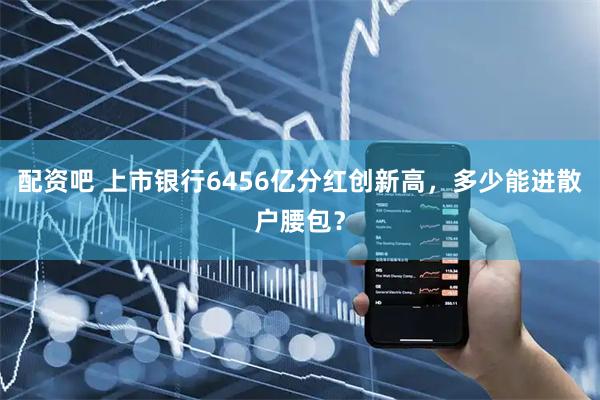 配资吧 上市银行6456亿分红创新高，多少能进散户腰包？