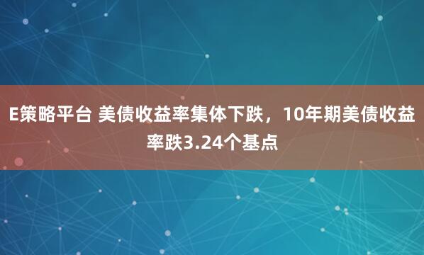 E策略平台 美债收益率集体下跌，10年期美债收益率跌3.24个基点