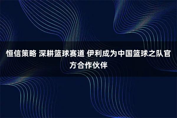 恒信策略 深耕篮球赛道 伊利成为中国篮球之队官方合作伙伴