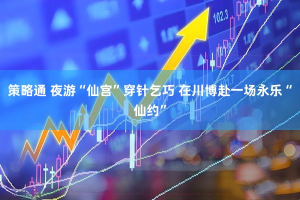 策略通 夜游“仙宫”穿针乞巧 在川博赴一场永乐“仙约”