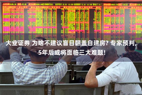 大业证券 为啥不建议盲目翻盖自建房? 专家预判, 5年后或将面临三大难题!