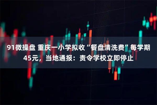 91微操盘 重庆一小学拟收“餐盘清洗费”每学期45元，当地通报：责令学校立即停止
