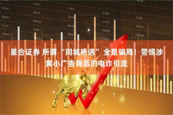 星合证券 所谓 “同城艳遇” 全是骗局！警惕涉黄小广告背后的电诈引流