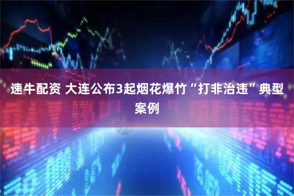 速牛配资 大连公布3起烟花爆竹“打非治违”典型案例