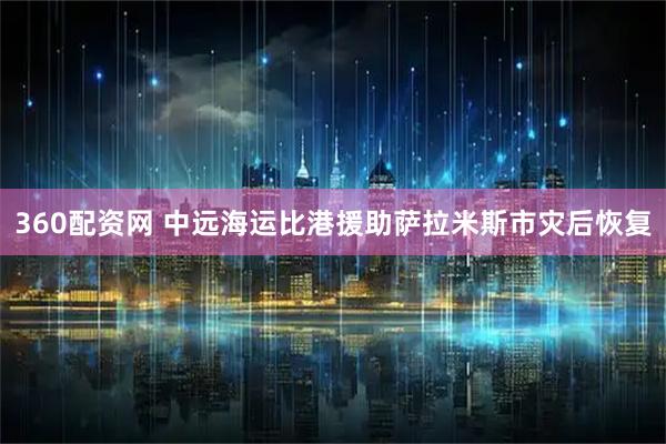 360配资网 中远海运比港援助萨拉米斯市灾后恢复